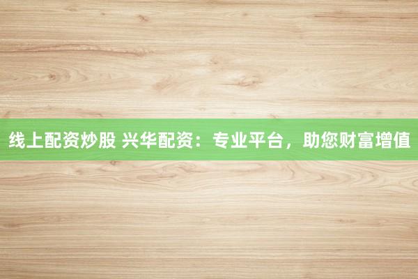 线上配资炒股 兴华配资：专业平台，助您财富增值