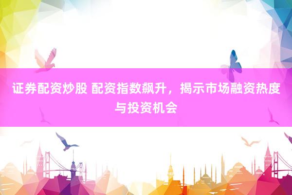 证券配资炒股 配资指数飙升，揭示市场融资热度与投资机会