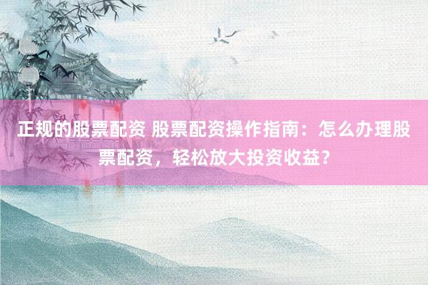 正规的股票配资 股票配资操作指南：怎么办理股票配资，轻松放大投资收益？