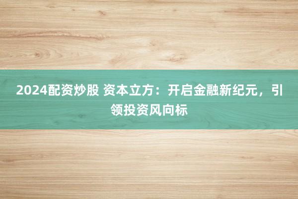 2024配资炒股 资本立方：开启金融新纪元，引领投资风向标
