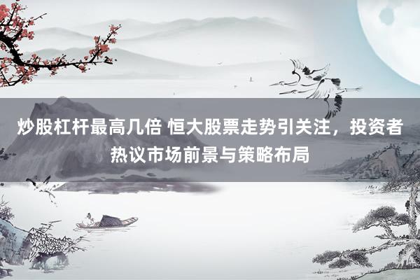 炒股杠杆最高几倍 恒大股票走势引关注，投资者热议市场前景与策略布局