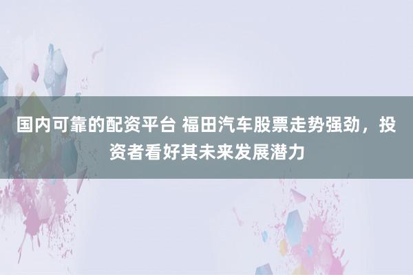 国内可靠的配资平台 福田汽车股票走势强劲，投资者看好其未来发展潜力