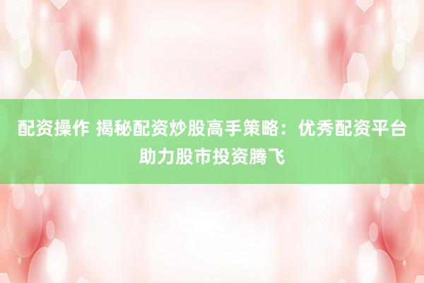 配资操作 揭秘配资炒股高手策略：优秀配资平台助力股市投资腾飞