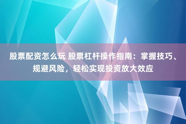 股票配资怎么玩 股票杠杆操作指南：掌握技巧、规避风险，轻松实现投资放大效应