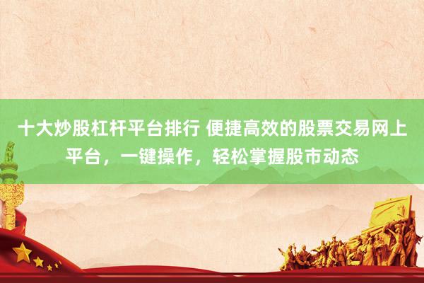 十大炒股杠杆平台排行 便捷高效的股票交易网上平台，一键操作，轻松掌握股市动态
