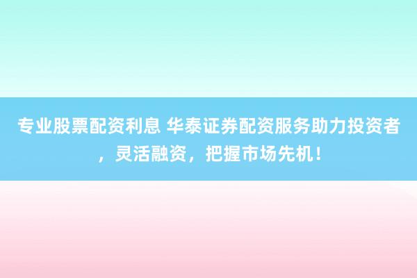 专业股票配资利息 华泰证券配资服务助力投资者，灵活融资，把握市场先机！