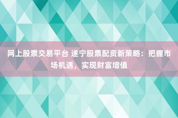 网上股票交易平台 遂宁股票配资新策略：把握市场机遇，实现财富增值