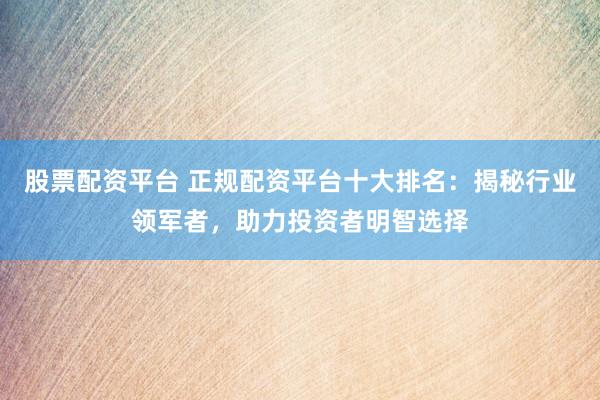 股票配资平台 正规配资平台十大排名：揭秘行业领军者，助力投资者明智选择