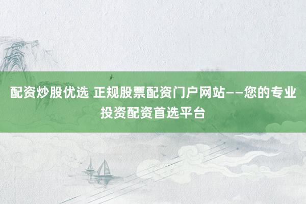 配资炒股优选 正规股票配资门户网站——您的专业投资配资首选平台