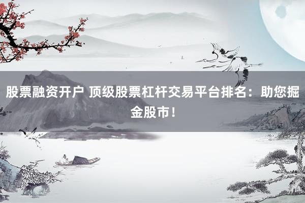 股票融资开户 顶级股票杠杆交易平台排名：助您掘金股市！