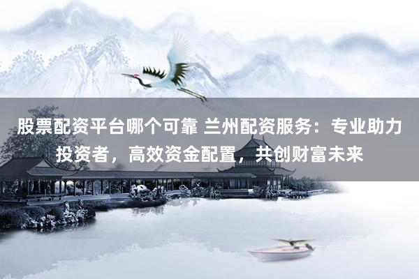 股票配资平台哪个可靠 兰州配资服务：专业助力投资者，高效资金配置，共创财富未来