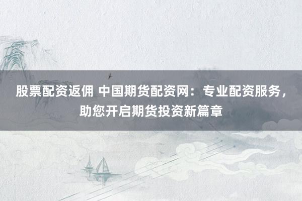 股票配资返佣 中国期货配资网：专业配资服务，助您开启期货投资新篇章