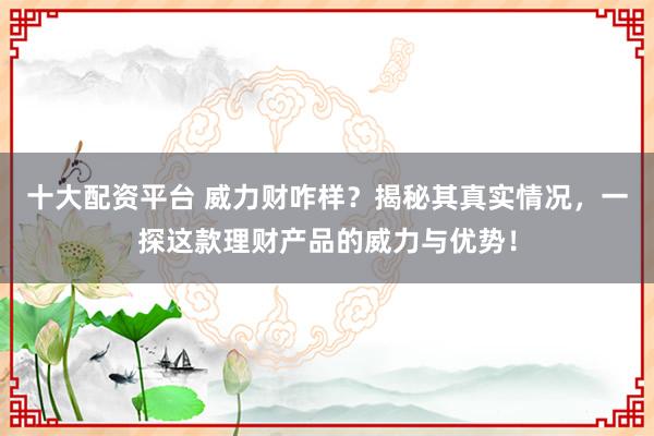 十大配资平台 威力财咋样？揭秘其真实情况，一探这款理财产品的威力与优势！