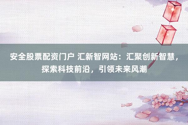 安全股票配资门户 汇新智网站：汇聚创新智慧，探索科技前沿，引领未来风潮