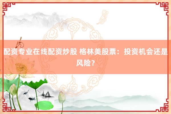 配资专业在线配资炒股 格林美股票：投资机会还是风险？