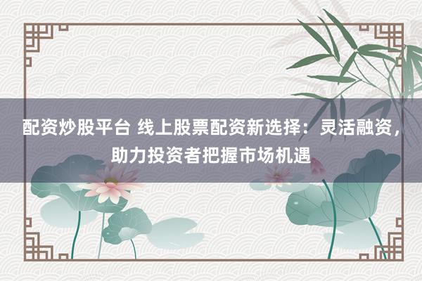 配资炒股平台 线上股票配资新选择：灵活融资，助力投资者把握市场机遇