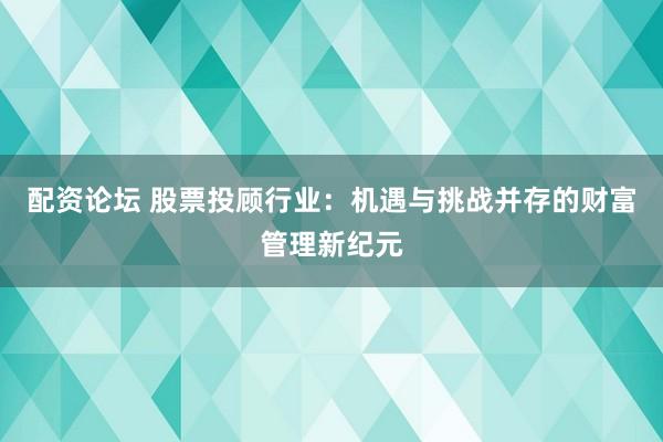 配资论坛 股票投顾行业：机遇与挑战并存的财富管理新纪元