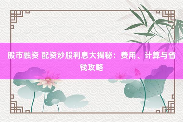 股市融资 配资炒股利息大揭秘：费用、计算与省钱攻略