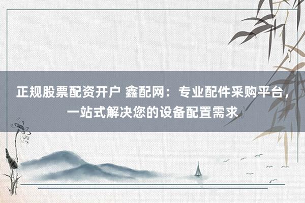 正规股票配资开户 鑫配网：专业配件采购平台，一站式解决您的设备配置需求