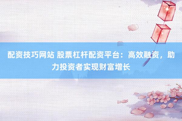 配资技巧网站 股票杠杆配资平台：高效融资，助力投资者实现财富增长