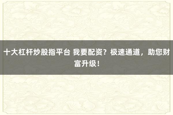 十大杠杆炒股指平台 我要配资？极速通道，助您财富升级！