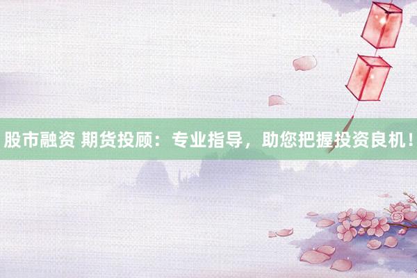 股市融资 期货投顾：专业指导，助您把握投资良机！