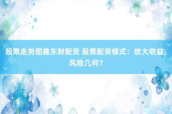 股票走势图鑫东财配资 股票配资模式：放大收益，风险几何？