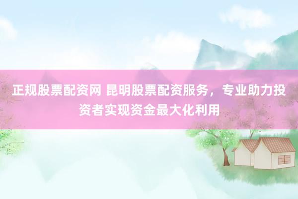 正规股票配资网 昆明股票配资服务，专业助力投资者实现资金最大化利用