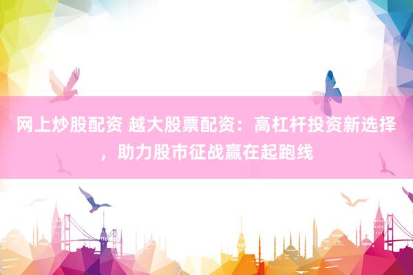 网上炒股配资 越大股票配资：高杠杆投资新选择，助力股市征战赢在起跑线