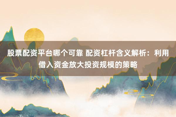 股票配资平台哪个可靠 配资杠杆含义解析：利用借入资金放大投资规模的策略