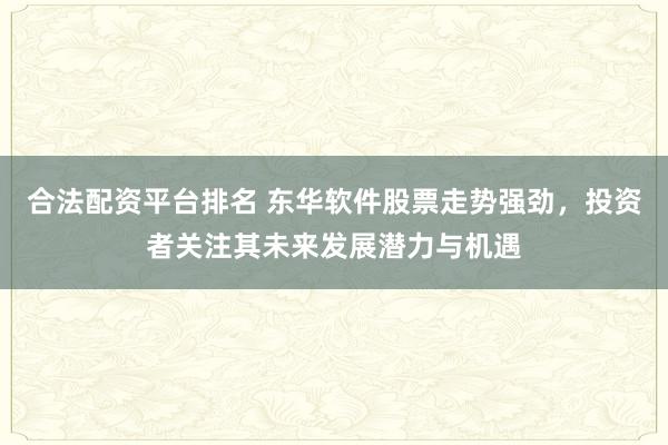 合法配资平台排名 东华软件股票走势强劲，投资者关注其未来发展潜力与机遇