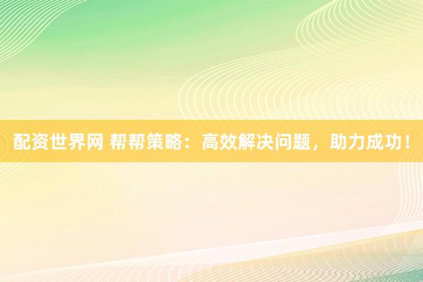 配资世界网 帮帮策略：高效解决问题，助力成功！