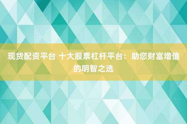 现货配资平台 十大股票杠杆平台：助您财富增值的明智之选
