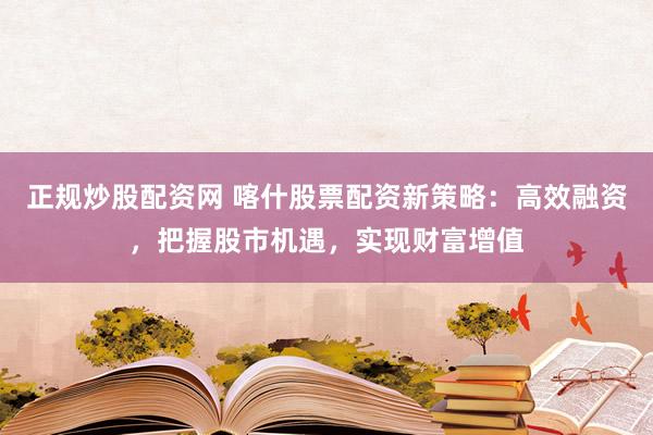 正规炒股配资网 喀什股票配资新策略：高效融资，把握股市机遇，实现财富增值