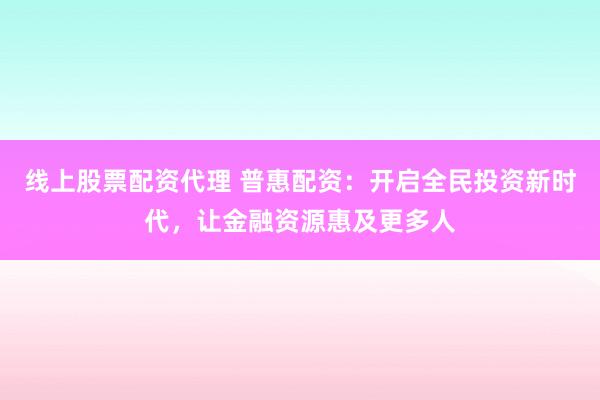 线上股票配资代理 普惠配资：开启全民投资新时代，让金融资源惠及更多人