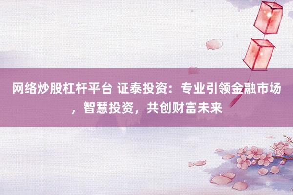 网络炒股杠杆平台 证泰投资：专业引领金融市场，智慧投资，共创财富未来