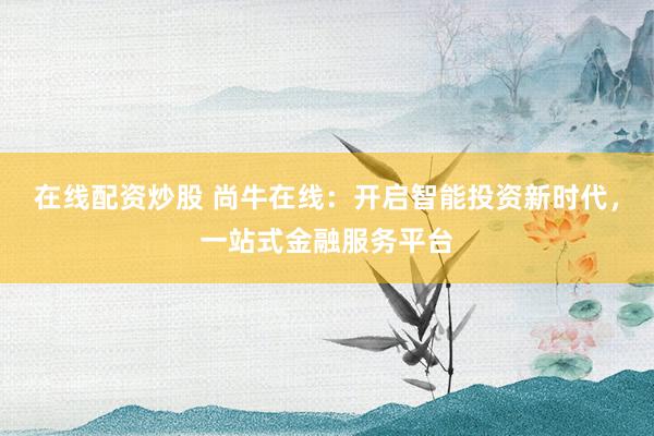 在线配资炒股 尚牛在线：开启智能投资新时代，一站式金融服务平台