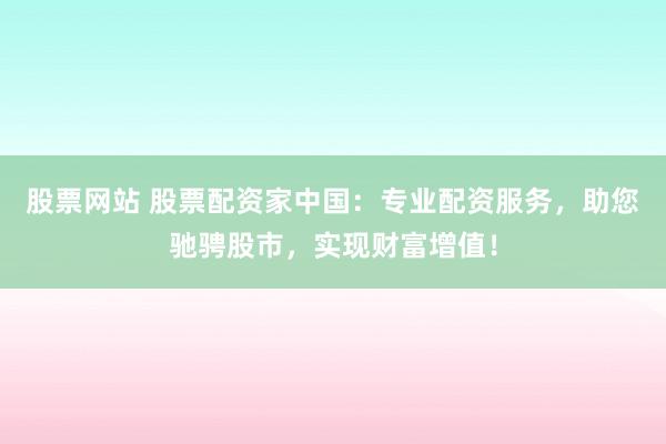 股票网站 股票配资家中国：专业配资服务，助您驰骋股市，实现财富增值！