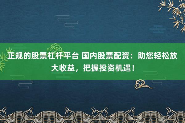 正规的股票杠杆平台 国内股票配资：助您轻松放大收益，把握投资机遇！