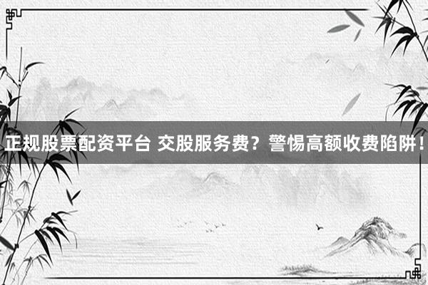 正规股票配资平台 交股服务费？警惕高额收费陷阱！