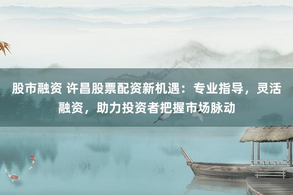 股市融资 许昌股票配资新机遇：专业指导，灵活融资，助力投资者把握市场脉动