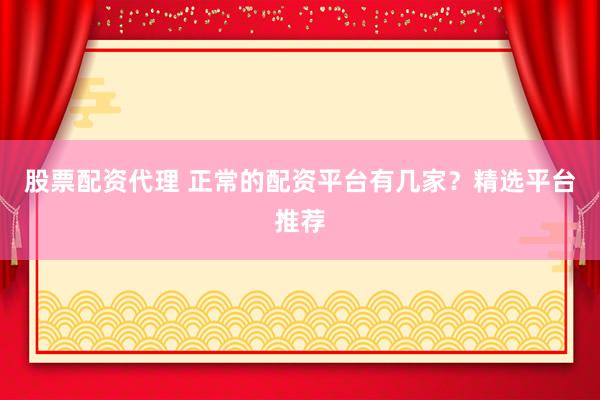 股票配资代理 正常的配资平台有几家？精选平台推荐