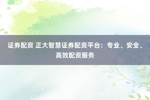 证券配资 正大智慧证券配资平台：专业、安全、高效配资服务