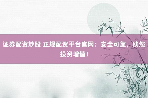 证券配资炒股 正规配资平台官网：安全可靠，助您投资增值！