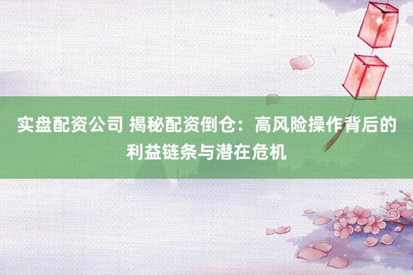 实盘配资公司 揭秘配资倒仓：高风险操作背后的利益链条与潜在危机