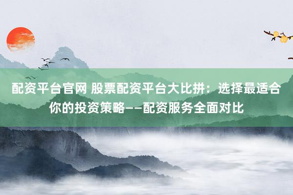 配资平台官网 股票配资平台大比拼：选择最适合你的投资策略——配资服务全面对比