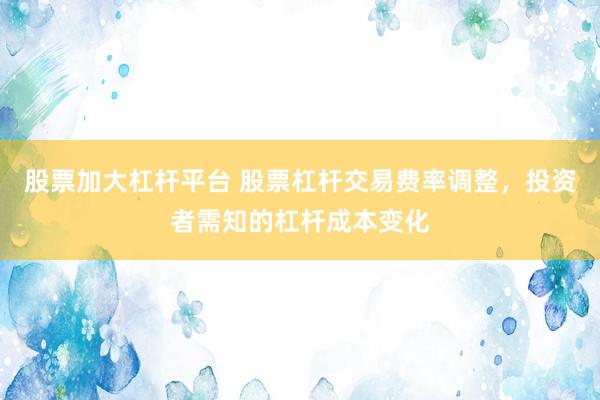 股票加大杠杆平台 股票杠杆交易费率调整，投资者需知的杠杆成本变化