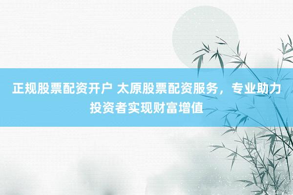 正规股票配资开户 太原股票配资服务，专业助力投资者实现财富增值