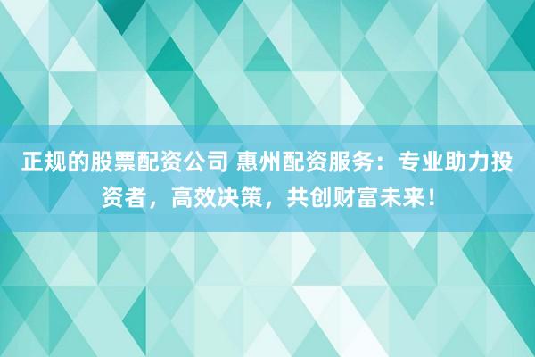正规的股票配资公司 惠州配资服务：专业助力投资者，高效决策，共创财富未来！