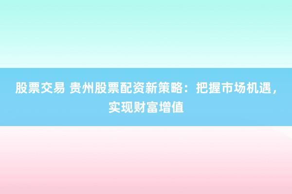 股票交易 贵州股票配资新策略：把握市场机遇，实现财富增值